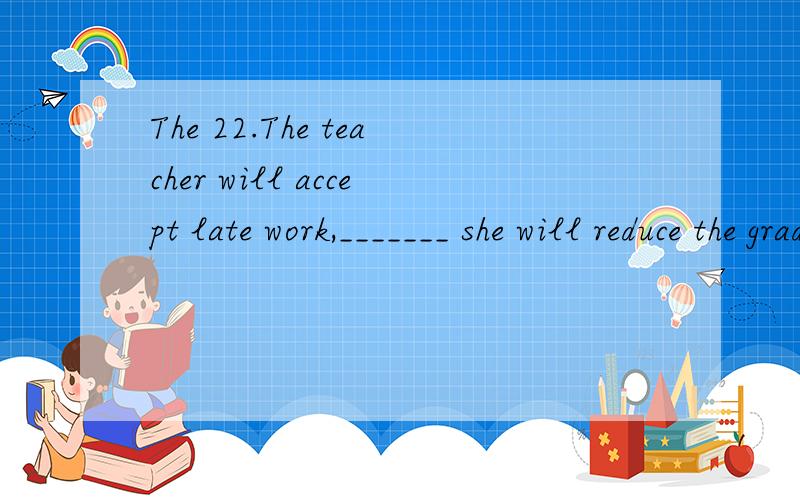 The 22.The teacher will accept late work,_______ she will reduce the grade by 5%.A.while B.so C.but D.if 如何翻译?为什么不能选A表转折呢?