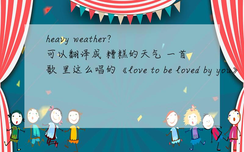 heavy weather?可以翻译成 糟糕的天气 一首歌 里这么唱的《love to be loved by you》