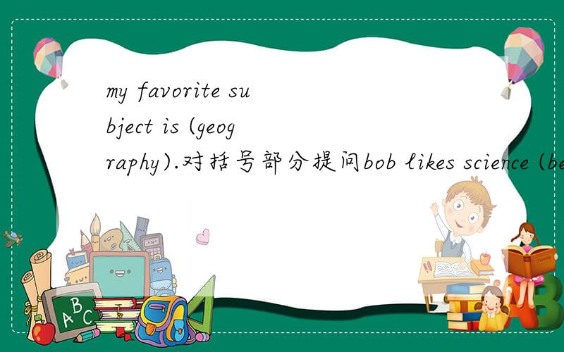 my favorite subject is (geography).对括号部分提问bob likes science (because it' s interesting).对括号部分提问my art taecher is mrs.zhang.改为一般疑问句并作肯定回答my science teacher is (mr.chen).对括号部分提问