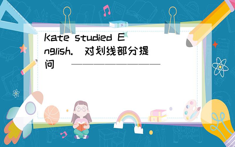 Kate studied English.（对划线部分提问） ———————— ______ ________ Kate ________?