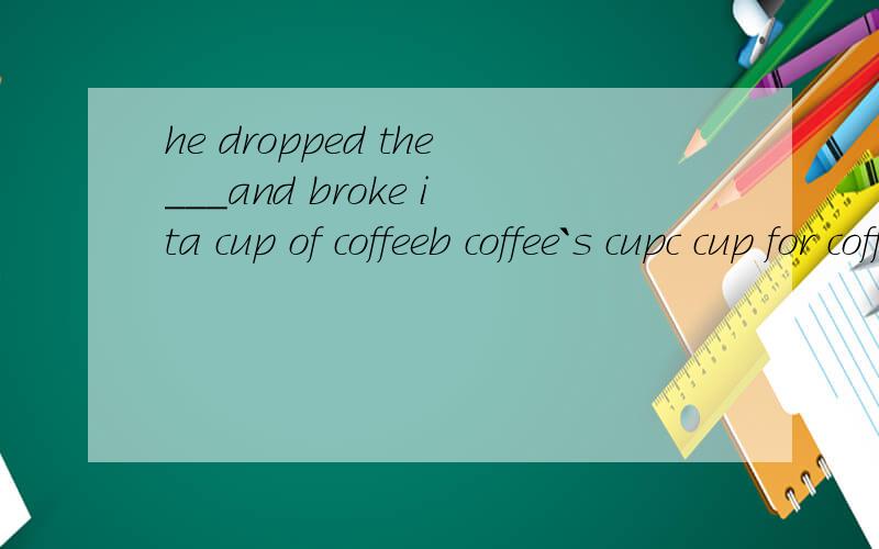 he dropped the___and broke ita cup of coffeeb coffee`s cupc cup for coffee d coffee cup 这题选a为什么呢 ,我觉得选B也行