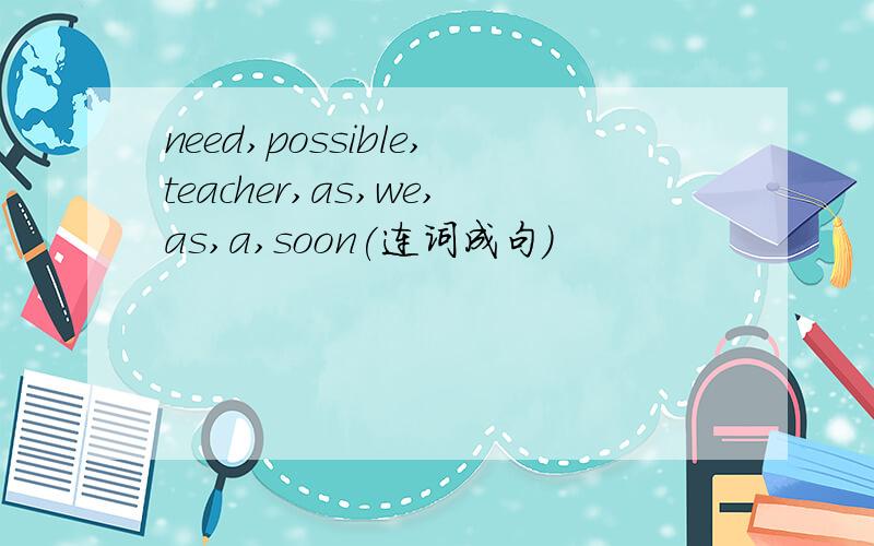 need,possible,teacher,as,we,as,a,soon(连词成句)