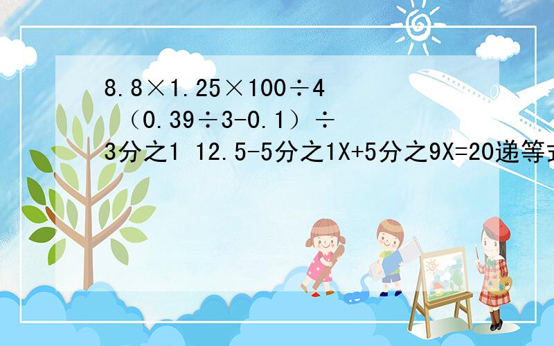8.8×1.25×100÷4 （0.39÷3-0.1）÷3分之1 12.5-5分之1X+5分之9X=20递等式计算（每个步骤详细）能简便的要简便8.8×1.25×100÷4 （0.39÷3-0.1）÷3分之112.5-5分之1X+5分之9X=20.5