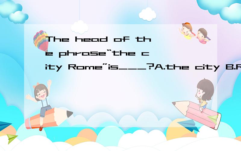 The head of the phrase“the city Rome”is___?A.the city B.Rome C.city D.the city 为什么不是B呢D 选项是the city Rome....之前没看到那个Rome