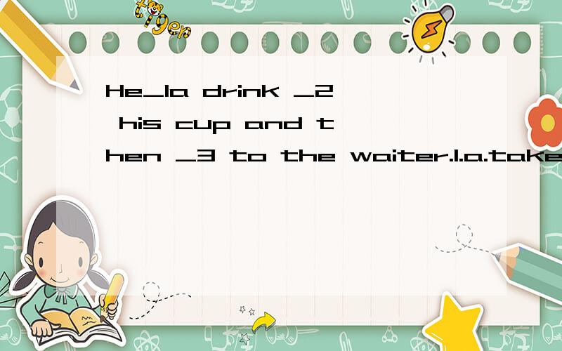He_1a drink _2 his cup and then _3 to the waiter.1.a.take b.to take c.taking d.takes2.a.of b.from c.to d.with3.a.speaks b.says c.saying d.talk选择!