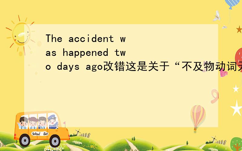 The accident was happened two days ago改错这是关于“不及物动词无被动语态”的。还有一道选择题：The sun ____when we got there.A.was risen B.has been risen C.had risen D.is rising= =还有一道选择题：The oranges should