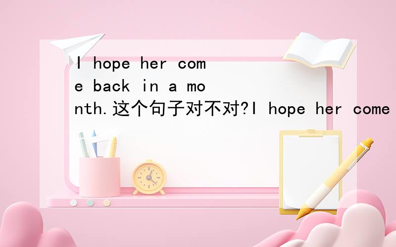 I hope her come back in a month.这个句子对不对?I hope her come back in a month.还是I hope she will come back in a month.?如果错,错在哪里?如果把这个句子改错呢？用her 行吗？