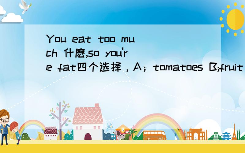 You eat too much 什麽,so you're fat四个选择，A；tomatoes B;fruit C;hamburgers D;dessert