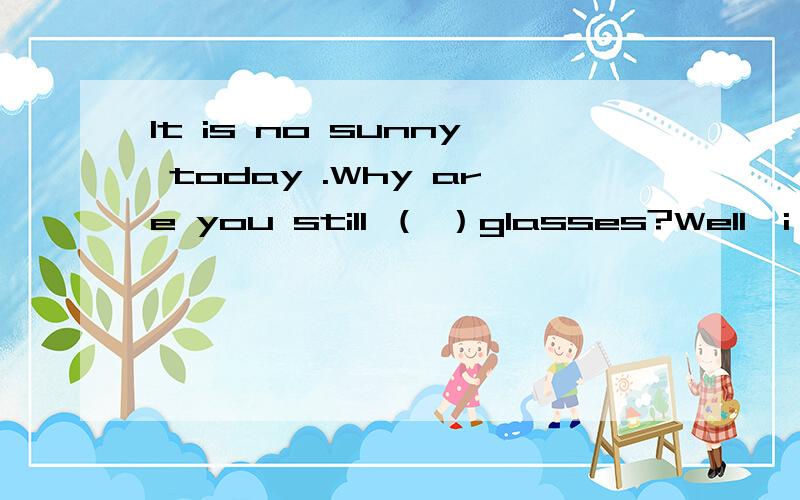 It is no sunny today .Why are you still （ ）glasses?Well,i like （ ）in summer whatever---It is no sunny today .Why are you still （ ）glasses?--Well,i like （ ）in summer whatever the weather is like A with,to keep B has ,has C is,has D has