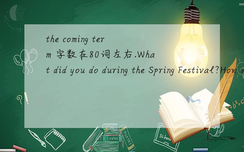 the coming term 字数在80词左右.What did you do during the Spring Festival?How was your holiday?What are you going to do to be better next term?参考词汇：New Year`s Eve(除夕)；play fireworks（放烟花）；give New Year`s greetings（