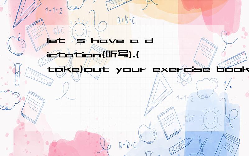 let's have a dictation(听写).(take)out your exercise books.要的是take的变形，不是意思