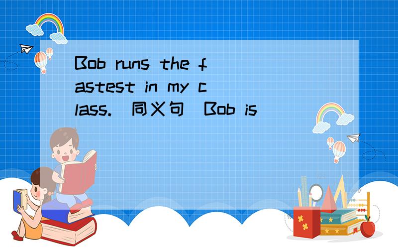 Bob runs the fastest in my class.(同义句）Bob is___ ____ ____in my class.