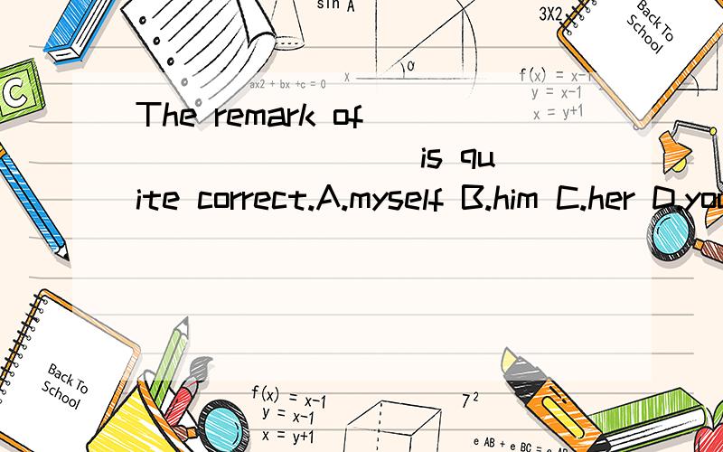 The remark of ________ is quite correct.A.myself B.him C.her D.yours选哪个？