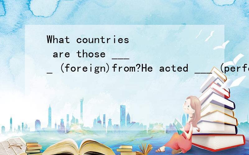 What countries are those ____ (foreign)from?He acted ___ (perfect) in class yesterday.The wet leaves are ___ (frop) water.Student should ___ (take part in school ____(active)Which of the ___ (scarf) would you like to choose?We're happy to get the new