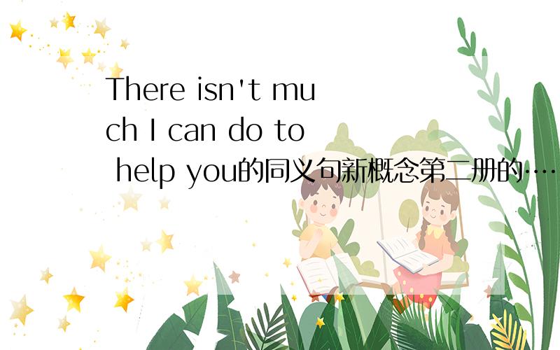 There isn't much I can do to help you的同义句新概念第二册的……哪位学过啊……