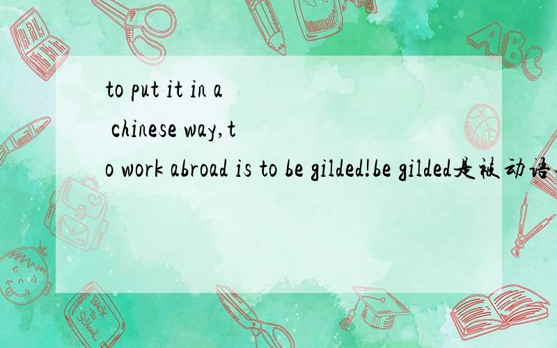 to put it in a chinese way,to work abroad is to be gilded!be gilded是被动语态吗to work abroad is to be gilded!可以换成to work abroad is being gilded!