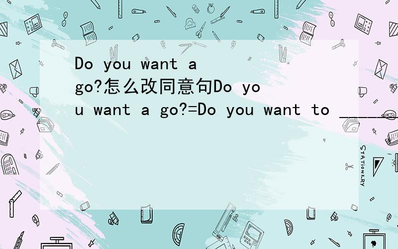 Do you want a go?怎么改同意句Do you want a go?=Do you want to ________ ___________?