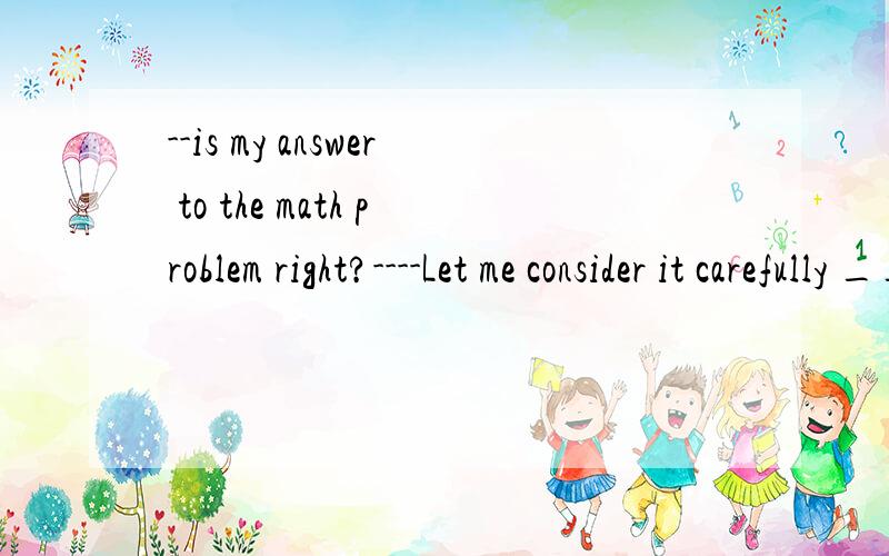--is my answer to the math problem right?----Let me consider it carefully ____ i give you an answer.A before B after C since D as soon as 选择什么 为什么