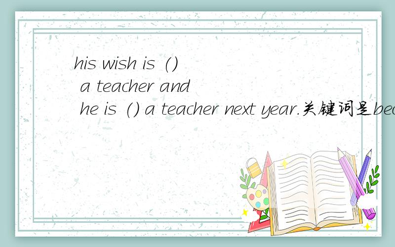 his wish is () a teacher and he is () a teacher next year.关键词是become,填不定式还是现在分词?