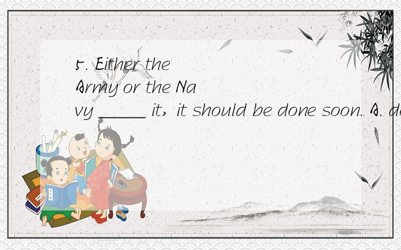 5. Either the Army or the Navy _____ it, it should be done soon. A. do B. will do C. to do D. does什么意思，为什么》