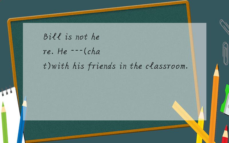 Bill is not here. He ---(chat)with his friends in the classroom.