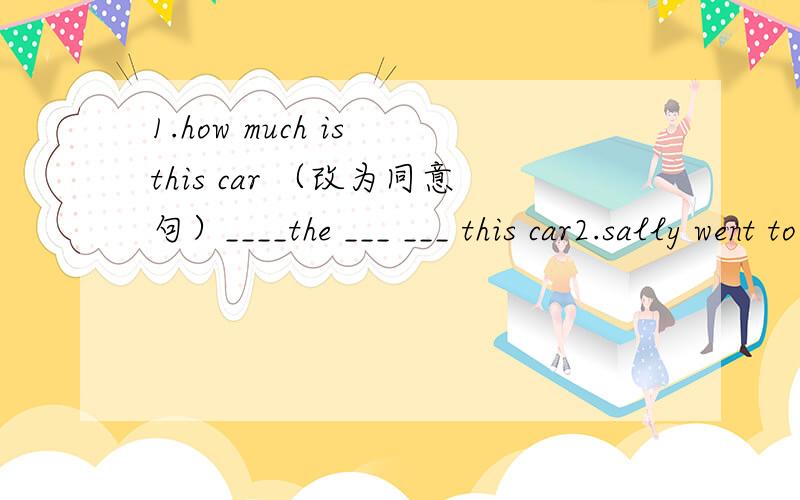 1.how much is this car （改为同意句）____the ___ ___ this car2.sally went to dalian yesterday she isn't back now(改为同义句sally ____ ____ ____dalian