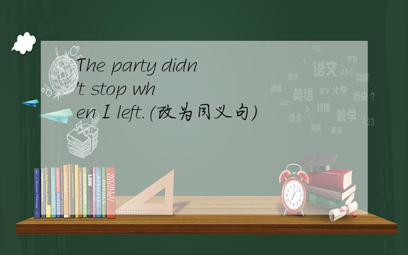 The party didn't stop when I left.(改为同义句）