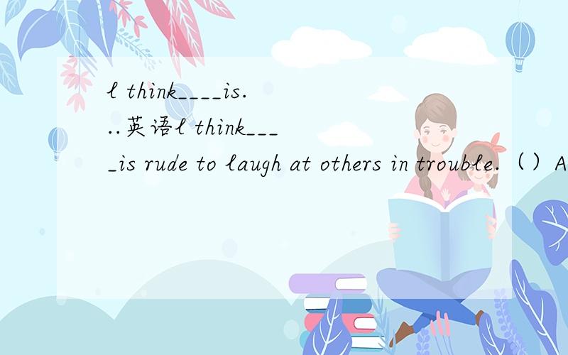 l think____is...英语l think____is rude to laugh at others in trouble.（）Athat B this Cits Dit