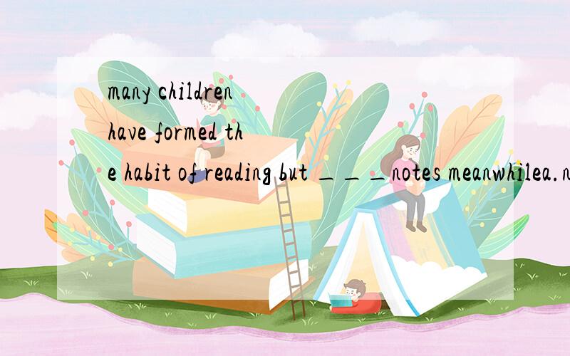 many children have formed the habit of reading but ___notes meanwhilea.not take b.not to take c.not taking d.not taken