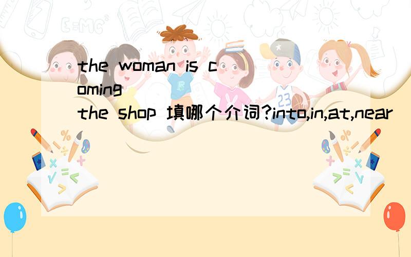 the woman is coming _______ the shop 填哪个介词?into,in,at,near