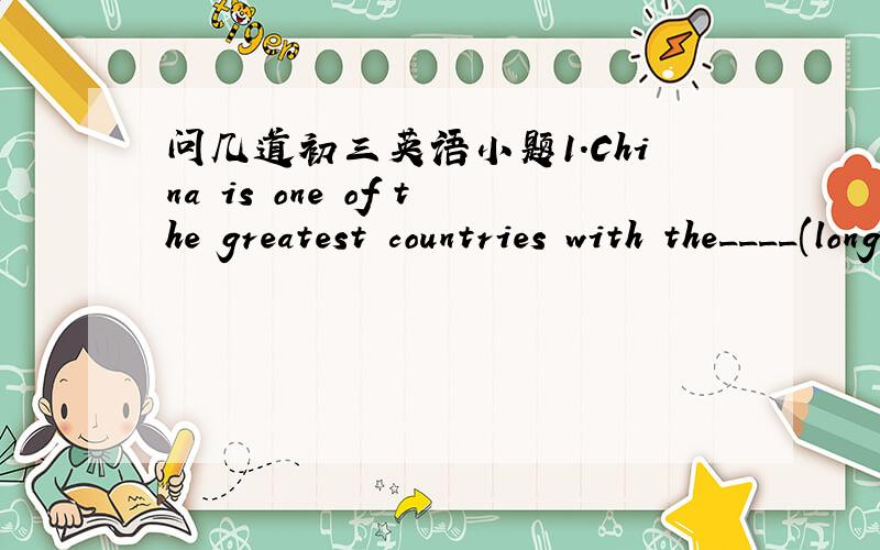 问几道初三英语小题1.China is one of the greatest countries with the____(long)history.2.English is____(wide)used in the world.3.My pen friend lives in the ____(south)part of China.4.we_____(be)good friends for a long time.5.I want to know if