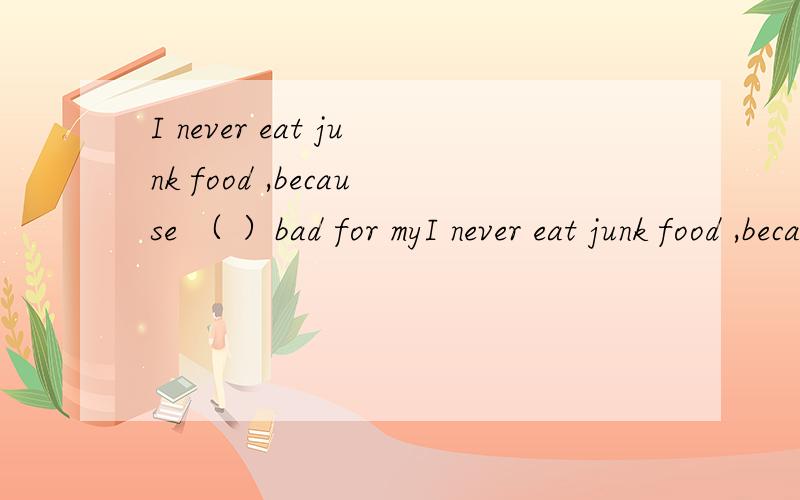 I never eat junk food ,because （ ）bad for myI never eat junk food ,because （ ）bad for my health 填空,