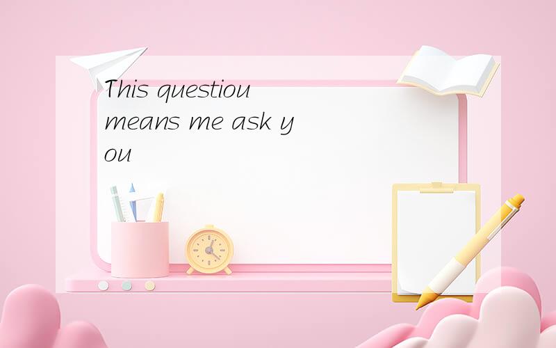 This questiou means me ask you