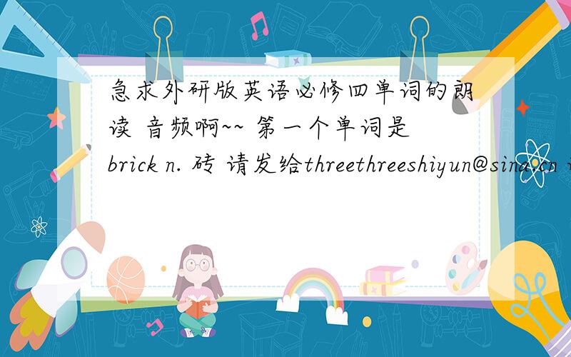 急求外研版英语必修四单词的朗读 音频啊~~ 第一个单词是brick n. 砖 请发给threethreeshiyun@sina.cn 谢谢