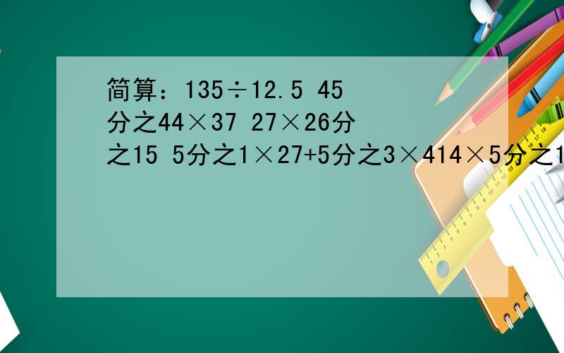 简算：135÷12.5 45分之44×37 27×26分之15 5分之1×27+5分之3×414×5分之1+5×6分之1+6×7分之1+……+39×40分之1