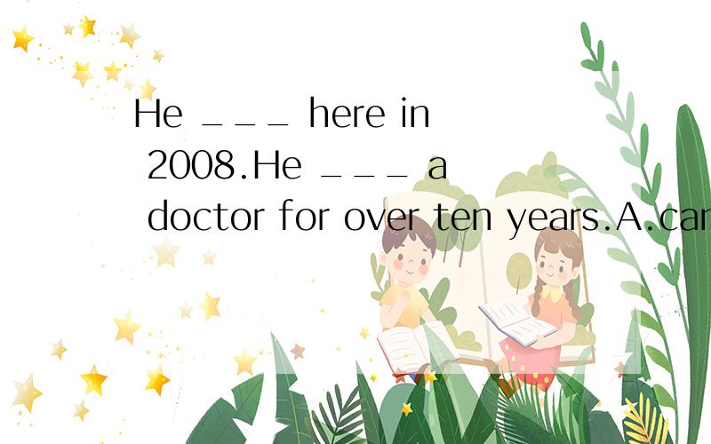 He ___ here in 2008.He ___ a doctor for over ten years.A.came,was B.came,has been C,has come,is.D.has come ,has been.