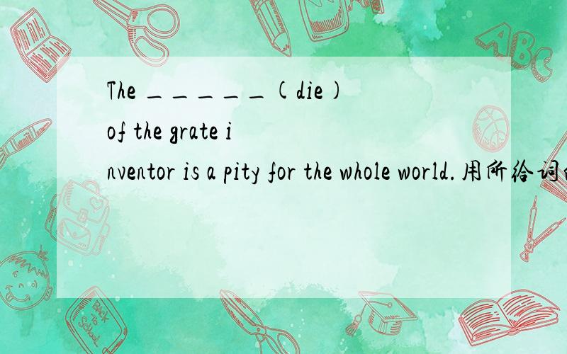 The _____(die)of the grate inventor is a pity for the whole world.用所给词的正确形式填空