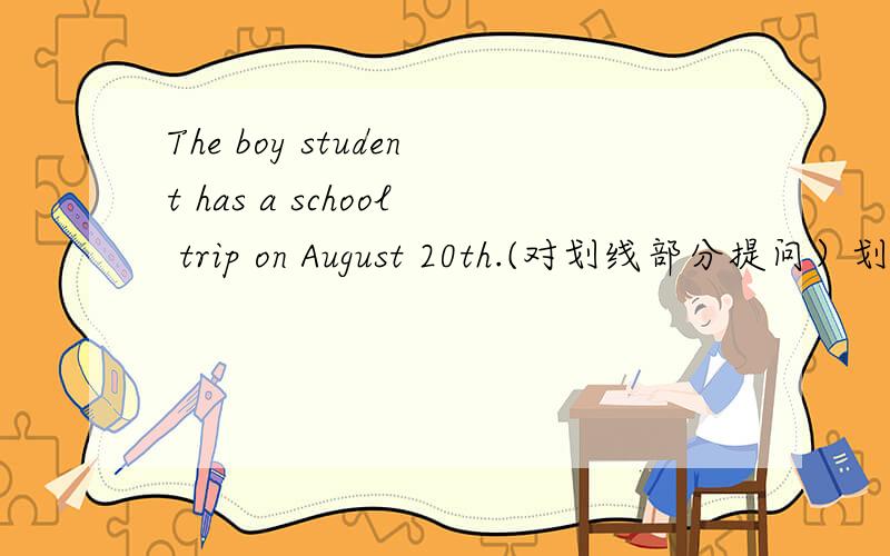 The boy student has a school trip on August 20th.(对划线部分提问）划线部分是August 20th