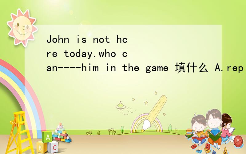 John is not here today.who can----him in the game 填什么 A.replace B.in placeof C.instead of