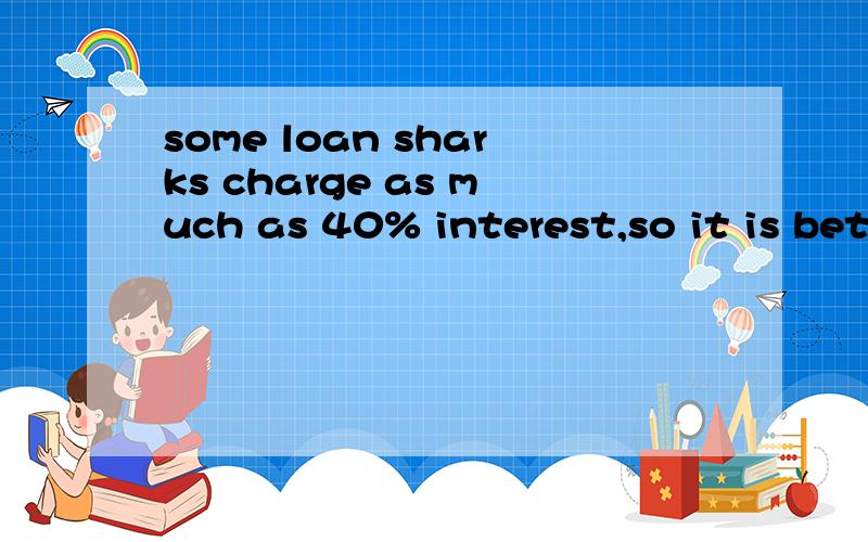 some loan sharks charge as much as 40% interest,so it is better to get a loan from a bank if you ca