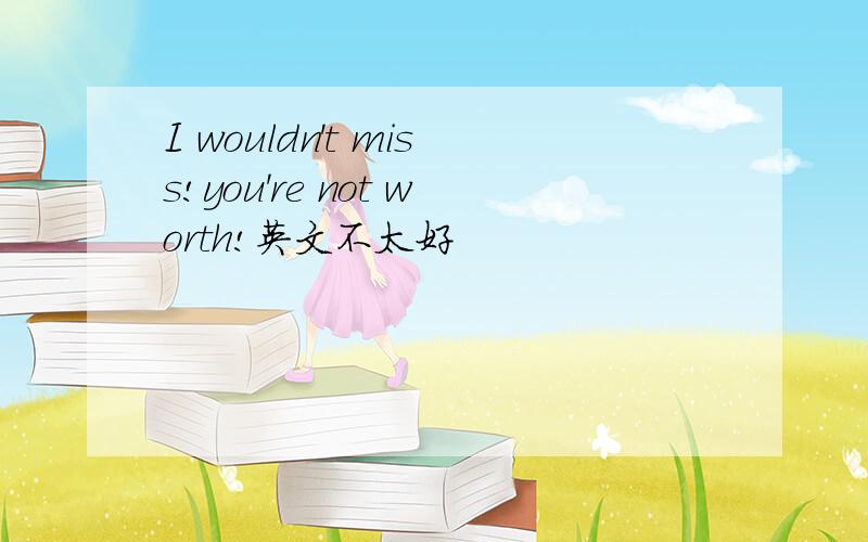 I wouldn't miss!you're not worth!英文不太好