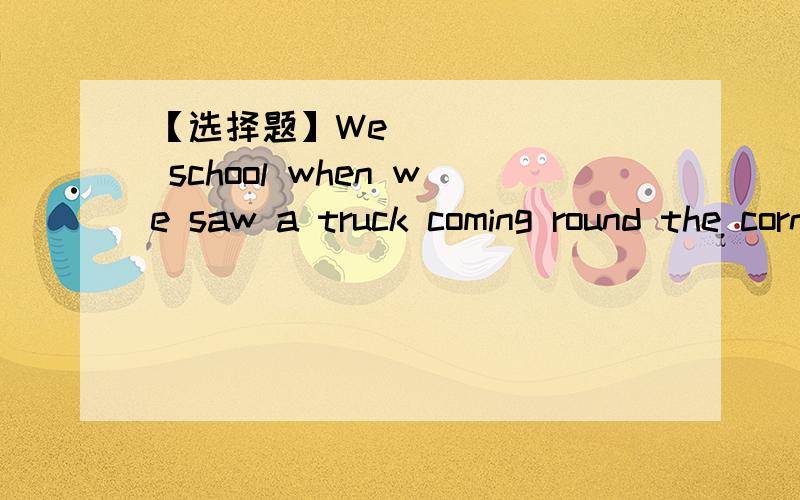 【选择题】We_______ school when we saw a truck coming round the corner nearby.We_______ school when we saw a truck coming round the corner nearby.A）left        B) left for           C)are leaving       D)were leaving说下理由吧,谢谢!