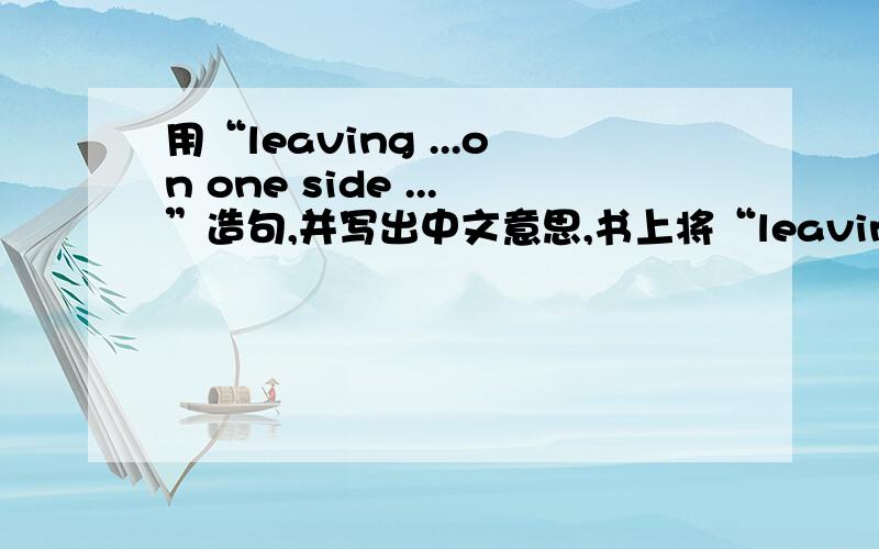用“leaving ...on one side ...”造句,并写出中文意思,书上将“leaving ...on one side ...”解释为“抛开……不谈……”