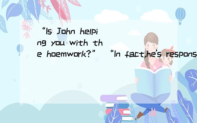 “Is John helping you with the hoemwork?” “In fact,he's responsible for half the work______