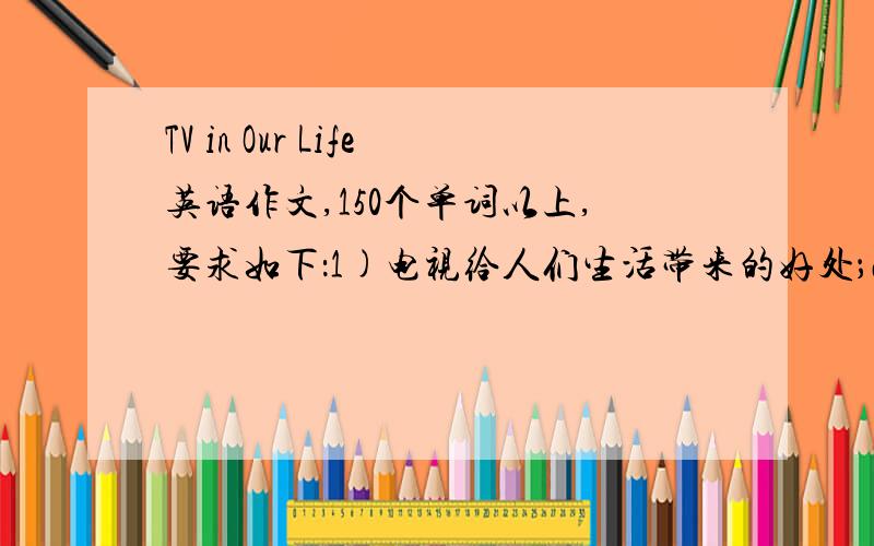 TV in Our Life英语作文,150个单词以上,要求如下：1)电视给人们生活带来的好处；2)电视给人们生活可能造成的负面影响；3)我的观点