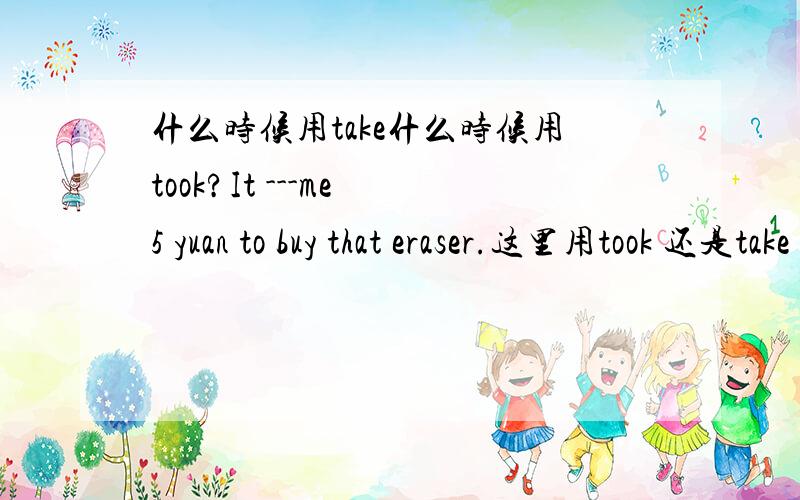 什么时候用take什么时候用took?It ---me 5 yuan to buy that eraser.这里用took 还是take 那么什么情况下用take呢（在It take sb sth的句式中）比如什么.谢拉谁能再造一个现在时的句子？