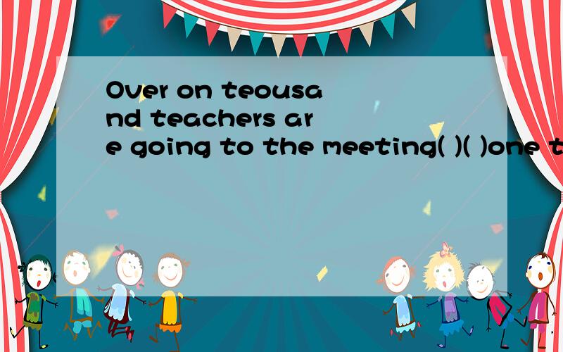 Over on teousand teachers are going to the meeting( )( )one thousand teachers( ) ( ) ( ) ( )句型转换题.改同义句.记得说为什么要这样做另.有多少个括号就填多少个单词.