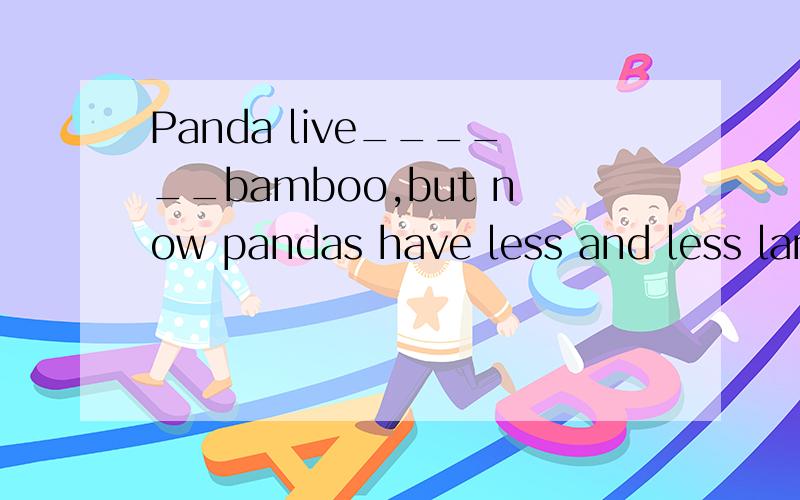 Panda live______bamboo,but now pandas have less and less land to live ____.选项A..in；on B..on;with C..on；in D..on；on老师说选D,可是live on不是“以……为食”吗?