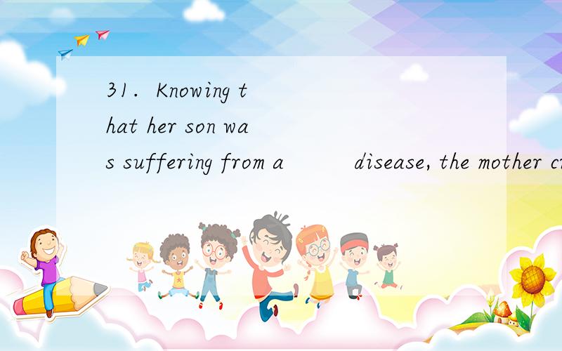 31.  Knowing that her son was suffering from a         disease, the mother cried her eyes .31.  Knowing that her son was suffering from a   ()      disease, the mother cried her eyes .A. deadlyB. dyingC. dead - likeD. deathly