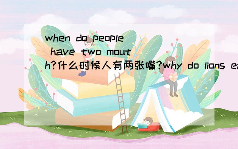 when do people have two mouth?什么时候人有两张嘴?why do lions eat raw meat?为什么狮子吃生肉?how many sides does a circle have?一个圆有几个面?what animal can jump as high as a tree?什么动物能跳得像树那么高?how can y